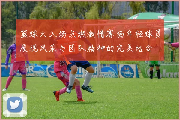 篮球火入场点燃激情赛场年轻球员展现风采与团队精神的完美结合