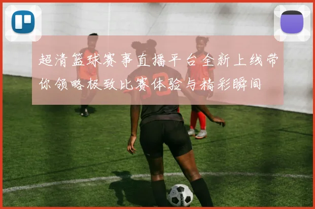 超清篮球赛事直播平台全新上线带你领略极致比赛体验与精彩瞬间