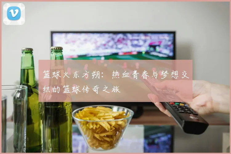 篮球火东方朔：热血青春与梦想交织的篮球传奇之旅