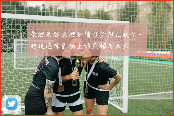 聚燃足球点燃激情与梦想让我们一起追逐绿茵场上的荣耀与未来