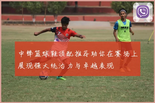 中锋篮球鞋顶配推荐助你在赛场上展现强大统治力与卓越表现