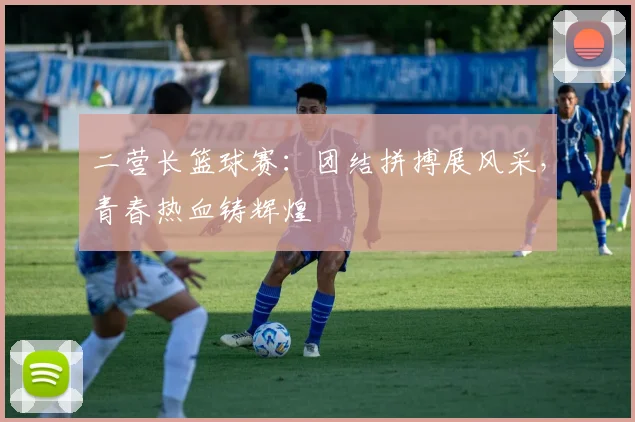 二营长篮球赛：团结拼搏展风采，青春热血铸辉煌