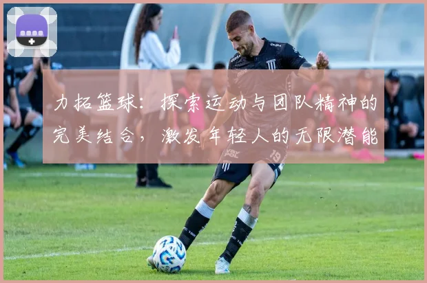 力拓篮球：探索运动与团队精神的完美结合，激发年轻人的无限潜能与热情
